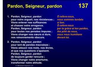 137Pardon, Seigneur, pardon
1. Pardon, Seigneur, pardon
pour notre orgueil, nos résistances ;
Viens enlever nos suffisances
et chasser notre arrogance.
Pardon, Seigneur, pardon
pour toutes nos pensées impures ;
Viens changer nos cœurs si durs,
nos raisonnements obscurs.
2. Pardon, Seigneur, pardon
pour tant de paroles mauvaises ;
Viens adoucir nos mots, nos lèvres,
et que nos questions s'apaisent.
Pardon, Seigneur, pardon
de toujours garder rancune ;
Viens changer notre amertume,
transformer notre attitude.
© 1999 Sylvain Freymond / LTC
Ô relève-nous,
nous sommes tombés
si bas.
Ô relève-nous
par ta grâce et ton pardon,
Aie pitié de nous,
nous nous humilions
devant toi.
 