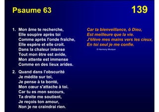 139Psaume 63
1. Mon âme te recherche,
Elle soupire après toi
Comme après l'onde fraîche,
Elle espère et elle croit.
Dans la chaleur intense
Tout mon être est avide,
Mon attente est immense
Comme en des lieux arides.
2. Quand dans l'obscurité
Je médite sur toi,
Je pense à ta bonté,
Mon cœur s'attache à toi.
Car tu es mon secours,
Ta droite me soutient,
Je reçois ton amour,
Non je ne craindrai rien.
Car ta bienveillance, ô Dieu,
Est meilleure que la vie.
J'élève mes mains vers les cieux,
En toi seul je me confie.
© Harmony Musique
 