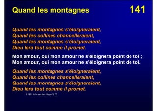 141Quand les montagnes
Quand les montagnes s'éloigneraient,
Quand les collines chancelleraient,
Quand les montagnes s'éloigneraient,
Dieu fera tout comme il promet.
Mon amour, oui mon amour ne s'éloignera point de toi ;
Mon amour, oui mon amour ne s'éloignera point de toi.
Quand les montagnes s'éloigneraient,
Quand les collines chancelleraient,
Quand les montagnes s'éloigneraient,
Dieu fera tout comme il promet.
© 1971 John van den Hogen / LTC
 