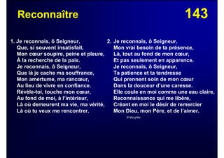 143Reconnaître
1. Je reconnais, ô Seigneur,
Que, si souvent insatisfait,
Mon cœur soupire, peine et pleure,
À la recherche de la paix.
Je reconnais, ô Seigneur,
Que là je cache ma souffrance,
Mon amertume, ma rancœur,
Au lieu de vivre en confiance.
Révèle-toi, touche mon cœur,
Au fond de moi, à l’intérieur,
Là où demeurent ma vie, ma vérité,
Là où tu veux me rencontrer.
2. Je reconnais, ô Seigneur,
Mon vrai besoin de ta présence,
Là, tout au fond de mon cœur,
Et pas seulement en apparence.
Je reconnais, ô Seigneur,
Ta patience et ta tendresse
Qui prennent soin de mon cœur
Dans la douceur d’une caresse.
Elle coule en moi comme une eau claire,
Reconnaissance qui me libère,
Créant en moi le désir de remercier
Mon Dieu, mon Père, et de l’aimer.
© Musyfée
 