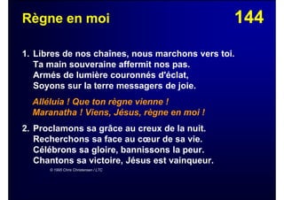 144Règne en moi
1. Libres de nos chaînes, nous marchons vers toi.
Ta main souveraine affermit nos pas.
Armés de lumière couronnés d'éclat,
Soyons sur la terre messagers de joie.
Alléluia ! Que ton règne vienne !
Maranatha ! Viens, Jésus, règne en moi !
2. Proclamons sa grâce au creux de la nuit.
Recherchons sa face au cœur de sa vie.
Célébrons sa gloire, bannissons la peur.
Chantons sa victoire, Jésus est vainqueur.
© 1995 Chris Christensen / LTC
 
