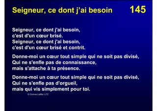 145Seigneur, ce dont j’ai besoin
Seigneur, ce dont j'ai besoin,
c'est d'un cœur brisé.
Seigneur, ce dont j'ai besoin,
c'est d'un cœur brisé et contrit.
Donne-moi un cœur tout simple qui ne soit pas divisé,
Qui ne s'enfle pas de connaissance,
mais s'attache à ta présence.
Donne-moi un cœur tout simple qui ne soit pas divisé,
Qui ne s'enfle pas d'orgueil,
mais qui vis simplement pour toi.
© Corinne Lafitte / LTC
 