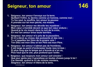 146Seigneur, ton amour
1. Seigneur, ton amour t'envoya sur la terre.
Quittant l'infini, tu devins comme un homme, comme moi ;
Tu fus seul, tu souffris, ton amour te poussa
À prendre sur toi mon péché, ma misère.
2. Seigneur, ton amour me dévoile tes mystères :
Mon cœur a tremblé devant ce que ton cœur endura ;
Quand je te vis mourir dans la nuit de la croix,
En moi ton amour brisa toute barrière.
3. Seigneur, ton amour m’a pris de la poussière,
Et m’a élevé au niveau des puissants et des rois ;
Tu m’appelles ton frère de ta propre voix !
Ton Dieu est mon Dieu et ton Père est mon Père.
4. Seigneur, ton amour n’admet pas de frontières.
Il est large au point d’embrasser toute race ici-bas ;
Et plus long que le temps qui s’écoule et s’en va,
Plus haut que le ciel, plus profond que l’enfer.
5. Seigneur, que toujours mon amour soit sincère !
Que jour après jour il grandisse en toutes choses jusqu’à toi !
Car bientôt, quand le cri de victoire montera,
Seigneur, ton amour m’ôtera de la terre.
© Erik Benevolo
 