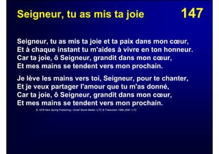 147Seigneur, tu as mis ta joie
Seigneur, tu as mis ta joie et ta paix dans mon cœur,
Et à chaque instant tu m'aides à vivre en ton honneur.
Car ta joie, ô Seigneur, grandit dans mon cœur,
Et mes mains se tendent vers mon prochain.
Je lève les mains vers toi, Seigneur, pour te chanter,
Et je veux partager l'amour que tu m'as donné,
Car ta joie, ô Seigneur, grandit dans mon cœur,
Et mes mains se tendent vers mon prochain.
© 1978 New Spring Publishing / Small Stone Media / LTC © Traduction 1986 JEM / LTC
 
