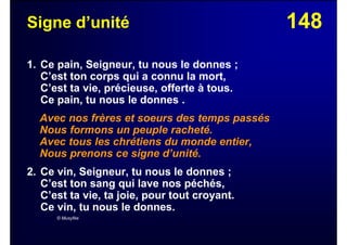 148Signe d’unité
1. Ce pain, Seigneur, tu nous le donnes ;
C’est ton corps qui a connu la mort,
C’est ta vie, précieuse, offerte à tous.
Ce pain, tu nous le donnes .
Avec nos frères et soeurs des temps passés
Nous formons un peuple racheté.
Avec tous les chrétiens du monde entier,
Nous prenons ce signe d’unité.
2. Ce vin, Seigneur, tu nous le donnes ;
C’est ton sang qui lave nos péchés,
C’est ta vie, ta joie, pour tout croyant.
Ce vin, tu nous le donnes.
© Musyfée
 