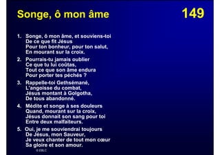 149Songe, ô mon âme
1. Songe, ô mon âme, et souviens-toi
De ce que fit Jésus
Pour ton bonheur, pour ton salut,
En mourant sur la croix.
2. Pourrais-tu jamais oublier
Ce que tu lui coûtas,
Tout ce que son âme endura
Pour porter tes péchés ?
3. Rappelle-toi Gethsémané,
L'angoisse du combat,
Jésus montant à Golgotha,
De tous abandonné.
4. Médite et songe à ses douleurs
Quand, mourant sur la croix,
Jésus donnait son sang pour toi
Entre deux malfaiteurs.
5. Oui, je me souviendrai toujours
De Jésus, mon Sauveur,
Je veux chanter de tout mon cœur
Sa gloire et son amour.
© EBLC
 