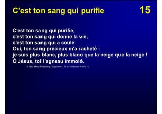 15C’est ton sang qui purifie
C'est ton sang qui purifie,
c'est ton sang qui donne la vie,
c'est ton sang qui a coulé.
Oui, ton sang précieux m'a racheté :
je suis plus blanc, plus blanc que la neige que la neige !
Ô Jésus, toi l’agneau immolé.
© 1985 Mercy Publishing / Copycare / LTC © Traduction 1987 LTC
 