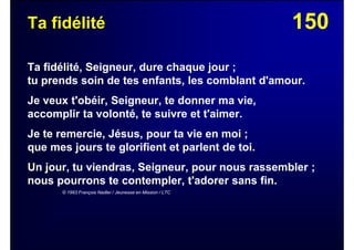 150Ta fidélité
Ta fidélité, Seigneur, dure chaque jour ;
tu prends soin de tes enfants, les comblant d'amour.
Je veux t'obéir, Seigneur, te donner ma vie,
accomplir ta volonté, te suivre et t'aimer.
Je te remercie, Jésus, pour ta vie en moi ;
que mes jours te glorifient et parlent de toi.
Un jour, tu viendras, Seigneur, pour nous rassembler ;
nous pourrons te contempler, t'adorer sans fin.
© 1993 François Nadler / Jeunesse en Mission / LTC
 