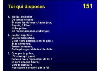 151Toi qui disposes
1. Toi qui disposes
De toutes choses
Et nous les donnes chaque jour,
Reçois, ô Père !
Notre prière
De reconnaissance et d'amour.
2. Le don suprême
Que ta main sème,
C’est notre pardon, c’est ta paix ;
Et ta clémence,
Trésor immense,
Est le plus grand de tes bienfaits.
3. Que, par ta grâce,
L’instant qui passe
Serve à nous rapprocher de toi !
Et qu’à chaque heure,
Vers ta demeure
Nos cœurs s’élèvent par la foi !
 