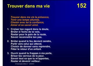 152Trouver dans ma vie
Trouver dans ma vie ta présence,
Tenir une lampe allumée,
Choisir avec toi la confiance,
Aimer et se savoir aimé.
1. Croiser ton regard dans le doute,
Brûler à l'écho de ta voix,
Rester pour le pain de la route,
Savoir reconnaître ton pas.
2. Brûler quand le feu devient cendre,
Partir vers celui qui attend,
Choisir de donner sans reprendre,
Fêter le retour d'un enfant.
3. Ouvrir quand tu frappes à ma porte,
Briser les verrous de la peur,
Savoir tout ce que tu m'apportes,
Rester et devenir veilleur.
© Autorisation SECLI n° 2015013
 