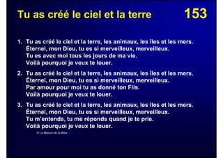 153Tu as créé le ciel et la terre
1. Tu as créé le ciel et la terre, les animaux, les îles et les mers.
Éternel, mon Dieu, tu es si merveilleux, merveilleux.
Tu es avec moi tous les jours de ma vie.
Voilà pourquoi je veux te louer.
2. Tu as créé le ciel et la terre, les animaux, les îles et les mers.
Éternel, mon Dieu, tu es si merveilleux, merveilleux.
Par amour pour moi tu as donné ton Fils.
Voilà pourquoi je veux te louer.
3. Tu as créé le ciel et la terre, les animaux, les îles et les mers.
Éternel, mon Dieu, tu es si merveilleux, merveilleux.
Tu m’entends, tu me réponds quand je te prie.
Voilà pourquoi je veux te louer.
© La Maison de la Bible
 