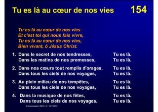 154Tu es là au cœur de nos vies
Tu es là au cœur de nos vies
Et c'est toi qui nous fais vivre,
Tu es là au cœur de nos vies,
Bien vivant, ô Jésus Christ.
1. Dans le secret de nos tendresses, Tu es là.
Dans les matins de nos promesses, Tu es là.
2. Dans nos cœurs tout remplis d'orages, Tu es là.
Dans tous les ciels de nos voyages, Tu es là.
3. Au plein milieu de nos tempêtes, Tu es là.
Dans tous les ciels de nos voyages, Tu es là.
4. Dans la musique de nos fêtes, Tu es là.
Dans tous les ciels de nos voyages, Tu es là.
© Autorisation SECLI n°2015013
 