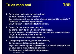 155Tu es mon ami
1. En ce beau matin, par un doux refrain,
Je veux t'adorer, ô mon Créateur.
Car tu m'as donné tant de belles choses, comment te remercier ?
Guidé par ta main le long du chemin,
Oui, Seigneur, je t'aime de tout mon cœur.
2. Quand j'ai des soucis tu es mon ami,
Tu prends soin de moi, Seigneur, chaque jour.
Je peux avancer rempli de courage sachant que tu veux m'aider.
Oui, tu m'as promis d'être mon ami,
Jamais tu ne me laisses sans secours.
3. C'est pourquoi demain, par ce doux refrain,
Je vais encore te louer, mon Sauveur.
Et je chercherai toujours ta présence car, sans toi, je ne puis rien.
Conduit par ta main le long du chemin,
Oui, Seigneur, je t'aime de tout mon cœur.
© La Maison de la Bible
 