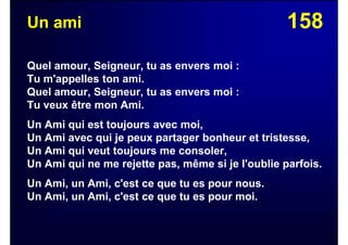 158Un ami
Quel amour, Seigneur, tu as envers moi :
Tu m'appelles ton ami.
Quel amour, Seigneur, tu as envers moi :
Tu veux être mon Ami.
Un Ami qui est toujours avec moi,
Un Ami avec qui je peux partager bonheur et tristesse,
Un Ami qui veut toujours me consoler,
Un Ami qui ne me rejette pas, même si je l'oublie parfois.
Un Ami, un Ami, c'est ce que tu es pour nous.
Un Ami, un Ami, c'est ce que tu es pour moi.
 