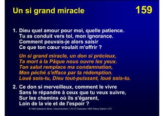 159Un si grand miracle
1. Dieu quel amour pour moi, quelle patience.
Tu as conduit vers toi, mon ignorance.
Comment pouvais-je alors saisir
Ce que ton cœur voulait m'offrir ?
Un si grand miracle, un don si précieux,
Ta mort à la Pâque nous ouvre les yeux.
Ton salut remplace ma condamnation,
Mon péché s'efface par ta rédemption.
Loué sois-tu, Dieu tout-puissant, loué sois-tu.
2. Ce don si merveilleux, comment le vivre
Sans le répandre à ceux que tu veux suivre,
Sur les chemins où ils s'égarent,
Loin de la vie et de l'espoir ?
© 1992 Galestorm Music / David Durham / LTC © Traduction 1993 Thierry Ostrini / LTC
 