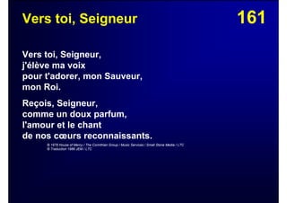 161Vers toi, Seigneur
Vers toi, Seigneur,
j'élève ma voix
pour t'adorer, mon Sauveur,
mon Roi.
Reçois, Seigneur,
comme un doux parfum,
l'amour et le chant
de nos cœurs reconnaissants.
© 1978 House of Mercy / The Corinthian Group / Music Services / Small Stone Media / LTC
© Traduction 1986 JEM / LTC
 