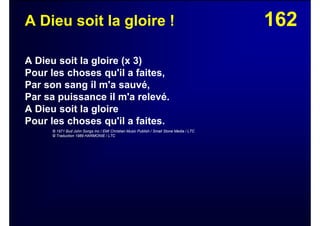 162A Dieu soit la gloire !
A Dieu soit la gloire (x 3)
Pour les choses qu'il a faites,
Par son sang il m'a sauvé,
Par sa puissance il m'a relevé.
A Dieu soit la gloire
Pour les choses qu'il a faites.
© 1971 Bud John Songs Inc / EMI Christian Music Publish / Small Stone Media / LTC
© Traduction 1989 HARMONIE / LTC
 