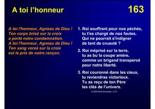 163A toi l’honneur
A toi l'honneur, Agneau de Dieu !
Ton corps brisé sur la croix
a porté notre condamnation.
A toi l'honneur, Agneau de Dieu !
Ton sang versé sur la croix
est le prix de notre rançon.
1. Roi souffrant pour nos péchés,
tu t'es chargé de nos fautes.
Qui ne pourrait s'indigner
de tant de cruauté ?
2. Roi méprisé sur la terre,
tu as bu la coupe amère,
comme un brigand transpercé
pour notre liberté.
3. Roi couronné dans les cieux,
tu reviendras victorieux.
Tu as reçu de ton Père
les clés de l'univers.
© 2005 Rolf Schneider / LTC
 