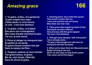 166Amazing grace
1. Ta grâce, ô Dieu, m'a pardonné,
Ta joie remplit mon cœur.
J'étais perdu, tu m'as trouvé,
Je vois : c'est mon bonheur.
2. Ta grâce, ô Dieu, m'a libéré
Des peurs qui m'aveuglaient.
Mon cœur troublé cherchait la paix ;
J'ai cru, je suis sauvé.
3. Peine et danger ne manquent pas ;
Si parfois je me perds,
Ta grâce encore conduit mes pas
Dans la maison du Père.
4. Toujours, partout, je veux chanter
Ton grand amour, ta grâce.
Ma vie, mon temps, l'éternité,
Sans fin diront ta grâce.
1. Amazing grace, how sweet the sound,
That saved a wretch like me.
I once was lost but now am found,
Was blind, but now I see.
2. T'was grace that taught my heart to fear.
And grace my fears relieved.
How precious did that grace appear
The hour I first believed.
3. Through many dangers, toils and snares
I have already come;
'Tis grace that brought me safe thus far
and grace will lead me home.
4. When we've been there ten thousand years
Bright shining as the sun.
We've no less days to sing God's praise
Than when we've first begun.
 