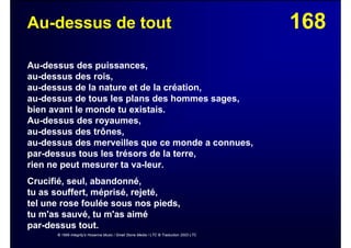 168Au-dessus de tout
Au-dessus des puissances,
au-dessus des rois,
au-dessus de la nature et de la création,
au-dessus de tous les plans des hommes sages,
bien avant le monde tu existais.
Au-dessus des royaumes,
au-dessus des trônes,
au-dessus des merveilles que ce monde a connues,
par-dessus tous les trésors de la terre,
rien ne peut mesurer ta va-leur.
Crucifié, seul, abandonné,
tu as souffert, méprisé, rejeté,
tel une rose foulée sous nos pieds,
tu m'as sauvé, tu m'as aimé
par-dessus tout.
© 1999 Integrity's Hosanna Music / Small Stone Media / LTC © Traduction 2003 LTC
 
