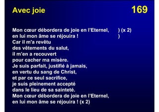 169Avec joie
Mon cœur débordera de joie en l’Eternel, ) (x 2)
en lui mon âme se réjouira ! )
Car il m'a revêtu
des vêtements du salut,
il m’en a recouvert
pour cacher ma misère.
Je suis parfait, justifié à jamais,
en vertu du sang de Christ,
et par ce seul sacrifice,
je suis pleinement accepté
dans le lieu de sa sainteté.
Mon cœur débordera de joie en l’Eternel,
en lui mon âme se réjouira ! (x 2)
 