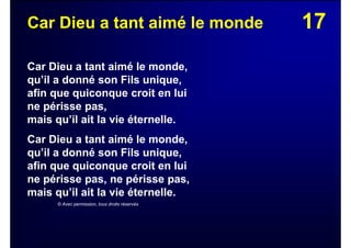 17Car Dieu a tant aimé le monde
Car Dieu a tant aimé le monde,
qu’il a donné son Fils unique,
afin que quiconque croit en lui
ne périsse pas,
mais qu’il ait la vie éternelle.
Car Dieu a tant aimé le monde,
qu’il a donné son Fils unique,
afin que quiconque croit en lui
ne périsse pas, ne périsse pas,
mais qu’il ait la vie éternelle.
© Avec permission, tous droits réservés
 