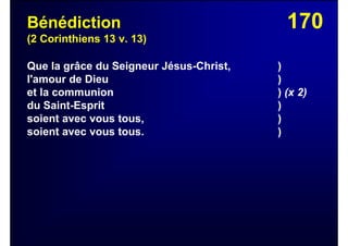 170Bénédiction
(2 Corinthiens 13 v. 13)
Que la grâce du Seigneur Jésus-Christ, )
l'amour de Dieu )
et la communion ) (x 2)
du Saint-Esprit )
soient avec vous tous, )
soient avec vous tous. )
 