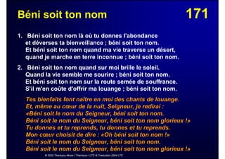 171Béni soit ton nom
1. Béni soit ton nom là où tu donnes l'abondance
et déverses ta bienveillance ; béni soit ton nom.
Et béni soit ton nom quand ma vie traverse un désert,
quand je marche en terre inconnue ; béni soit ton nom.
2. Béni soit ton nom quand sur moi brille le soleil.
Quand la vie semble me sourire ; béni soit ton nom.
Et béni soit ton nom sur la route semée de souffrance.
S'il m'en coûte d'offrir ma louange ; béni soit ton nom.
Tes bienfaits font naître en moi des chants de louange.
Et, même au cœur de la nuit, Seigneur, je redirai :
«Béni soit le nom du Seigneur, béni soit ton nom.
Béni soit le nom du Seigneur, béni soit ton nom glorieux !»
Tu donnes et tu reprends, tu donnes et tu reprends.
Mon cœur choisit de dire : «Oh béni soit ton nom !»
Béni soit le nom du Seigneur, béni soit ton nom.
Béni soit le nom du Seigneur, béni soit ton nom glorieux !»
© 2002 Thankyou Music / Thankyou / LTC © Traduction 2004 LTC
 
