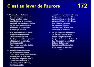 172C’est au lever de l’aurore
1. C'est au lever de l'aurore
Que les femmes ont couru
Revoir une fois encore
Leur Seigneur si tôt perdu.
«Mais où donc est notre Maître ?
Il n'est plus au tombeau.»
«Jésus vit, il va paraître»,
A dit l'ange aussitôt.
2. Aux disciples dans la peine
Elles courent annoncer
La victoire souveraine
Du Seigneur qu'ils ont pleuré.
«Jésus vit, il va paraître,
Il est ressuscité.
Nous reverrons notre Maître,
Il est ressuscité.»
3. Mais Marie veut attendre
Au sépulcre abandonné ;
C'est Jésus qu'on doit lui rendre,
Rien ne peut la consoler.
«Dites-moi, où peut-il être ?
L'avez-vous emporté ?»
«Ô Marie, vois ton Maître,
Il est ressuscité.»
4. «Va, dit Jésus, vers mes frères,
Car je monte vers mon Dieu,
Vers mon Père et votre Père,
Vers mon Dieu et votre Dieu.»
Elle porte ce message,
Ce message si beau,
Qui résonne d'âge en âge,
Immuable et nouveau.
5. Toi qui cherches dans la vie
Un Sauveur vivant et fort,
Songe à la grâce infinie
Du grand vainqueur de la mort.
Que Jésus soit le seul Maître
Et l'Ami de ton cœur,
Car l'aimer et le connaître,
C'est trouver le bonheur.
© EBLC
 