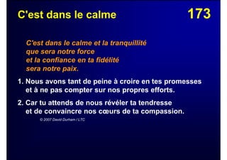 173C'est dans le calme
C'est dans le calme et la tranquillité
que sera notre force
et la confiance en ta fidélité
sera notre paix.
1. Nous avons tant de peine à croire en tes promesses
et à ne pas compter sur nos propres efforts.
2. Car tu attends de nous révéler ta tendresse
et de convaincre nos cœurs de ta compassion.
© 2007 David Durham / LTC
 