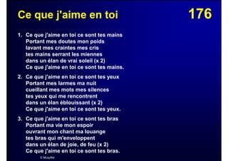 176Ce que j'aime en toi
1. Ce que j'aime en toi ce sont tes mains
Portant mes doutes mon poids
lavant mes craintes mes cris
tes mains serrant les miennes
dans un élan de vrai soleil (x 2)
Ce que j'aime en toi ce sont tes mains.
2. Ce que j'aime en toi ce sont tes yeux
Portant mes larmes ma nuit
cueillant mes mots mes silences
tes yeux qui me rencontrent
dans un élan éblouissant (x 2)
Ce que j'aime en toi ce sont tes yeux.
3. Ce que j'aime en toi ce sont tes bras
Portant ma vie mon espoir
ouvrant mon chant ma louange
tes bras qui m'enveloppent
dans un élan de joie, de feu (x 2)
Ce que j'aime en toi ce sont tes bras.
© Musyfée
 