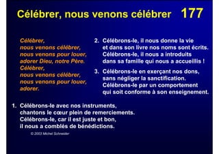 177Célébrer, nous venons célébrer
Célébrer,
nous venons célébrer,
nous venons pour louer,
adorer Dieu, notre Père.
Célébrer,
nous venons célébrer,
nous venons pour louer,
adorer.
1. Célébrons-le avec nos instruments,
chantons le cœur plein de remerciements.
Célébrons-le, car il est juste et bon,
il nous a comblés de bénédictions.
© 2003 Michel Schneider
2. Célébrons-le, il nous donne la vie
et dans son livre nos noms sont écrits.
Célébrons-le, il nous a introduits
dans sa famille qui nous a accueillis !
3. Célébrons-le en exerçant nos dons,
sans négliger la sanctification.
Célébrons-le par un comportement
qui soit conforme à son enseignement.
 