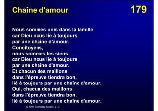 179Chaîne d'amour
Nous sommes unis dans la famille
car Dieu nous lie à toujours
par une chaîne d'amour.
Concitoyens,
nous sommes les siens
car Dieu nous lie à toujours
par une chaîne d'amour.
Et chacun des maillons
dans l'épreuve tiendra bon,
lié à toujours par une chaîne d'amour.
Oui, chacun des maillons
dans l'épreuve tiendra bon,
lié à toujours par une chaîne d'amour.
© 1997 Thandaza Music / LTC
 