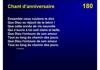180Chant d’anniversaire
Ensemble nous voulons te dire
Que Dieu se réjouit de te bénir !
Que cette année de vie nouvelle
Qui s'ouvre à toi soit claire et belle.
Que Dieu t'entoure de son amour
Tout au long du chemin des jours.
Que Dieu t'entoure de son amour
Tout au long du chemin des jours.
© Musyfée
 