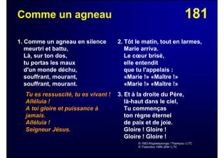 181Comme un agneau
1. Comme un agneau en silence
meurtri et battu,
Là, sur ton dos,
tu portas les maux
d'un monde déchu,
souffrant, mourant,
souffrant, mourant.
Tu es ressuscité, tu es vivant !
Alléluia !
A toi gloire et puissance à
jamais.
Alléluia !
Seigneur Jésus.
2. Tôt le matin, tout en larmes,
Marie arriva.
Le cœur brisé,
elle entendit
que tu l'appelais :
«Marie !» «Maître !»
«Marie !» «Maître !»
3. Et à la droite du Père,
là-haut dans le ciel,
Tu commenças
ton règne éternel
de paix et de joie.
Gloire ! Gloire !
Gloire ! Gloire !
© 1983 Kingswaysongs / Thankyou / LTC
© Traduction 1986 JEM / LTC
 