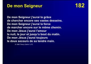 182De mon Seigneur
De mon Seigneur j'aurai la grâce
de chercher encore ses vastes desseins.
De mon Seigneur j'aurai la force
de marcher encore sur le même chemin.
De mon Jésus j'aurai l'amour
la nuit, le jour et jusqu’a bout du matin.
De mon Jésus j'aurai toujours
le doux secours de sa tendre main.
© 1996 Thierry Ostrini / LTC
 