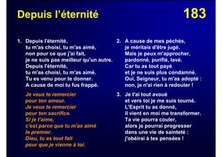 183Depuis l’éternité
1. Depuis l'éternité,
tu m'as choisi, tu m'as aimé,
non pour ce que j'ai fait,
je ne suis pas meilleur qu'un autre.
Depuis l'éternité,
tu m'as choisi, tu m'as aimé.
Tu es venu pour te donner.
A cause de moi tu fus frappé.
Je veux te remercier
pour ton amour.
Je veux te remercier
pour ton sacrifice.
Si je t'aime,
c'est parce que tu m'as aimé
le premier.
Dieu, tu as tout fait
pour que je vienne à toi.
2. A cause de mes péchés,
je méritais d'être jugé.
Mais je peux m'approcher,
pardonné, purifié, lavé.
Car tu as tout payé
et je ne suis plus condamné.
Oui, Seigneur, tu m'as adopté :
non, je n'ai rien à redouter !
3. Je t'ai tout avoué
et vers toi je me suis tourné.
L'Esprit tu as donné,
il vient en moi me transformer.
Ta vie pourra couler,
alors je pourrai progresser
dans une vie de sainteté :
j'obéirai à tes pensées !
 