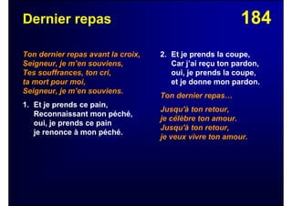 184Dernier repas
Ton dernier repas avant la croix,
Seigneur, je m’en souviens,
Tes souffrances, ton cri,
ta mort pour moi,
Seigneur, je m’en souviens.
1. Et je prends ce pain,
Reconnaissant mon péché,
oui, je prends ce pain
je renonce à mon péché.
2. Et je prends la coupe,
Car j’ai reçu ton pardon,
oui, je prends la coupe,
et je donne mon pardon.
Ton dernier repas…
Jusqu'à ton retour,
je célèbre ton amour.
Jusqu'à ton retour,
je veux vivre ton amour.
 