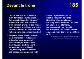 185Devant le trône
1. Devant le trône du Très-Haut,
mon défenseur saura plaider.
Cet avocat s'appelle : "Amour."
Il intercède pour moi toujours.
Mon nom est gravé sur ses mains,
mon nom est inscrit sur son cœur.
Puisqu'il défend ma cause au ciel,
nul ne pourra me condamner. (x 2)
2. Et quand Satan me fait douter,
vient me tenter et m'accuser,
je lève les yeux vers celui
qui a donné pour moi sa vie.
Mon Sauveur était innocent,
sa mort me rend la liberté.
Oui, Dieu le juste est satisfait
et il pardonne mon péché. (x 2)
3. Voyez l'Agneau ressuscité,
il est le Roi plein de bonté.
Non, il ne changera jamais,
lui, ma justice, mon bien, ma paix.
En lui j'ai la vie éternelle,
par son sang il m'a racheté.
Pour toujours, ma vie est cachée
en Jésus, mon Sauveur, mon Dieu.
(x 2)
© 1997 Sovereign Grace Praise / David C. Cook / IHM /
Small Stone Media / LTC © Traduction 1999 LTC
 