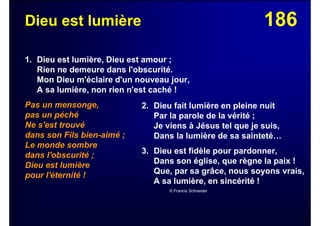 186Dieu est lumière
1. Dieu est lumière, Dieu est amour ;
Rien ne demeure dans l'obscurité.
Mon Dieu m'éclaire d'un nouveau jour,
A sa lumière, non rien n'est caché !
Pas un mensonge,
pas un péché
Ne s'est trouvé
dans son Fils bien-aimé ;
Le monde sombre
dans l'obscurité ;
Dieu est lumière
pour l'éternité !
2. Dieu fait lumière en pleine nuit
Par la parole de la vérité ;
Je viens à Jésus tel que je suis,
Dans la lumière de sa sainteté…
3. Dieu est fidèle pour pardonner,
Dans son église, que règne la paix !
Que, par sa grâce, nous soyons vrais,
A sa lumière, en sincérité !
© Francis Schneider
 