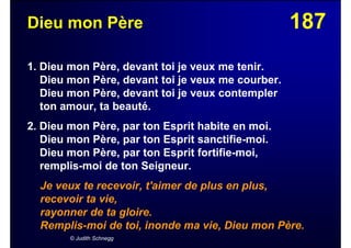187Dieu mon Père
1. Dieu mon Père, devant toi je veux me tenir.
Dieu mon Père, devant toi je veux me courber.
Dieu mon Père, devant toi je veux contempler
ton amour, ta beauté.
2. Dieu mon Père, par ton Esprit habite en moi.
Dieu mon Père, par ton Esprit sanctifie-moi.
Dieu mon Père, par ton Esprit fortifie-moi,
remplis-moi de ton Seigneur.
Je veux te recevoir, t'aimer de plus en plus,
recevoir ta vie,
rayonner de ta gloire.
Remplis-moi de toi, inonde ma vie, Dieu mon Père.
© Judith Schnegg
 