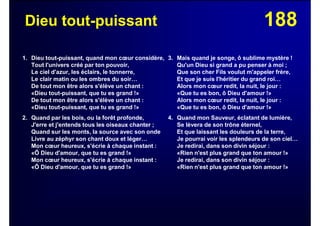 188Dieu tout-puissant
1. Dieu tout-puissant, quand mon cœur considère,
Tout l'univers créé par ton pouvoir,
Le ciel d'azur, les éclairs, le tonnerre,
Le clair matin ou les ombres du soir…
De tout mon être alors s'élève un chant :
«Dieu tout-puissant, que tu es grand !»
De tout mon être alors s'élève un chant :
«Dieu tout-puissant, que tu es grand !»
2. Quand par les bois, ou la forêt profonde,
J'erre et j'entends tous les oiseaux chanter ;
Quand sur les monts, la source avec son onde
Livre au zéphyr son chant doux et léger…
Mon cœur heureux, s'écrie à chaque instant :
«Ô Dieu d'amour, que tu es grand !»
Mon cœur heureux, s'écrie à chaque instant :
«Ô Dieu d'amour, que tu es grand !»
3. Mais quand je songe, ô sublime mystère !
Qu'un Dieu si grand a pu penser à moi ;
Que son cher Fils voulut m'appeler frère,
Et que je suis l'héritier du grand roi…
Alors mon cœur redit, la nuit, le jour :
«Que tu es bon, ô Dieu d'amour !»
Alors mon cœur redit, la nuit, le jour :
«Que tu es bon, ô Dieu d'amour !»
4. Quand mon Sauveur, éclatant de lumière,
Se lèvera de son trône éternel,
Et que laissant les douleurs de la terre,
Je pourrai voir les splendeurs de son ciel…
Je redirai, dans son divin séjour :
«Rien n'est plus grand que ton amour !»
Je redirai, dans son divin séjour :
«Rien n'est plus grand que ton amour !»
 
