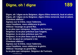 189Digne, oh ! digne
Digne, oh ! digne es-tu Seigneur, digne d'être remercié, loué et adoré.
Digne, oh ! digne es-tu Seigneur, digne d'être remercié, loué et adoré.
Chantons alléluia !
Agneau sur le trône, nous t'adorons,
nous t'exaltons, nous célébrons ta gloire.
Alléluia ! louange au grand Roi,
tu es plus que vainqueur, Seigneur de l'univers.
Seigneur, tu es plus précieux que l'argent,
Seigneur, tu es plus précieux que l'or.
Seigneur, tu es plus beau que le diamant,
et rien ne peut se comparer à toi.
Chantons alléluia !
Agneau sur le trône, nous t'adorons,
nous t'exaltons, nous célébrons ta gloire.
Alléluia ! louange au grand Roi,
tu es plus que vainqueur, Seigneur de l'univers.
© The Word of God
 