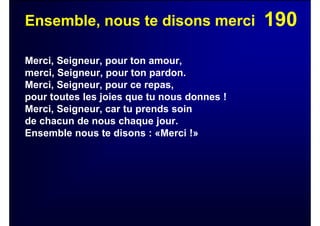 190Ensemble, nous te disons merci
Merci, Seigneur, pour ton amour,
merci, Seigneur, pour ton pardon.
Merci, Seigneur, pour ce repas,
pour toutes les joies que tu nous donnes !
Merci, Seigneur, car tu prends soin
de chacun de nous chaque jour.
Ensemble nous te disons : «Merci !»
 