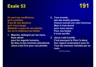 191Esaïe 53
Ce sont nos souffrances
qu'il a portées,
C'est de nos douleurs
qu'il s'est chargé,
Maltraité à cause de nos péchés :
Sur lui le châtiment est tombé.
1. Méprisé, dédaigné par les siens,
Sans attrait
pour les regards humains,
De Dieu et des hommes abandonné,
Jésus s'est livré pour nos péchés.
2. Tous errants,
tels des brebis perdues,
Chacun suivait une voie inconnue.
Mais il s'est donné
pour nous sauver,
Pour nos fautes
il s'est sacrifié.
3. Jésus a été humilié,
C'est pourquoi le Père l'a élevé.
Son regard contemplera sans fin
Tous les hommes rachetés par sa
main.
© Harmony Musique
 