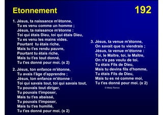 192Etonnement
1. Jésus, ta naissance m'étonne,
Tu es venu comme un homme ;
Jésus, ta naissance m'étonne :
Toi qui étais Dieu, toi qui étais Dieu,
Tu es venu les mains vides.
Pourtant tu étais riche,
Mais tu t'es rendu pauvre,
Pourtant tu étais riche,
Mais tu t'es tout donné,
Tu t'es donné pour moi. (x 2)
2. Jésus, ton enfance m'étonne,
Tu avais l'âge d'apprendre ;
Jésus, ton enfance m'étonne :
Toi qui savais tout, toi qui savais tout,
Tu pouvais tout diriger,
Tu pouvais t'imposer,
Mais tu t'es abaissé,
Tu pouvais t'imposer,
Mais tu t'es humilié,
Tu t'es donné pour moi. (x 2)
3. Jésus, ta venue m'étonne,
On savait que tu viendrais ;
Jésus, ta venue m'étonne :
Toi, le Maître, toi, le Maître,
On n'a pas voulu de toi.
Tu étais Fils de Dieu,
Mais tu devins fils d'homme,
Tu étais Fils de Dieu,
Mais tu es né comme moi,
Tu t'es donné pour moi. (x 2)
© Mady Ramos
 