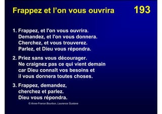 193Frappez et l’on vous ouvrira
1. Frappez, et l'on vous ouvrira.
Demandez, et l'on vous donnera.
Cherchez, et vous trouverez.
Parlez, et Dieu vous répondra.
2. Priez sans vous décourager.
Ne craignez pas ce qui vient demain
car Dieu connaît vos besoins et
il vous donnera toutes choses.
3. Frappez, demandez,
cherchez et parlez.
Dieu vous répondra.
© Anne-France Bourbon, Laurence Gustave
 