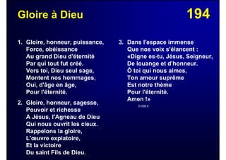 194Gloire à Dieu
1. Gloire, honneur, puissance,
Force, obéissance
Au grand Dieu d'éternité
Par qui tout fut créé.
Vers toi, Dieu seul sage,
Montent nos hommages,
Oui, d'âge en âge,
Pour l'éternité.
2. Gloire, honneur, sagesse,
Pouvoir et richesse
A Jésus, l'Agneau de Dieu
Qui nous ouvrit les cieux.
Rappelons la gloire,
L'œuvre expiatoire,
Et la victoire
Du saint Fils de Dieu.
3. Dans l'espace immense
Que nos voix s'élancent :
«Digne es-tu, Jésus, Seigneur,
De louange et d'honneur.
Ô toi qui nous aimes,
Ton amour suprême
Est notre thème
Pour l'éternité.
Amen !»
© EBLC
 