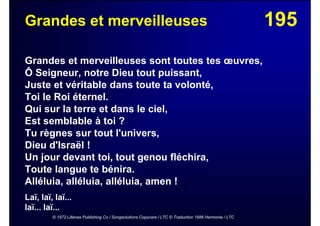 195Grandes et merveilleuses
Grandes et merveilleuses sont toutes tes œuvres,
Ô Seigneur, notre Dieu tout puissant,
Juste et véritable dans toute ta volonté,
Toi le Roi éternel.
Qui sur la terre et dans le ciel,
Est semblable à toi ?
Tu règnes sur tout l'univers,
Dieu d'Israël !
Un jour devant toi, tout genou fléchira,
Toute langue te bénira.
Alléluia, alléluia, alléluia, amen !
Laï, laï, laï...
laï... laï...
© 1972 Lillenas Publishing Co / Songsolutions Copycare / LTC © Traduction 1986 Harmonie / LTC
 