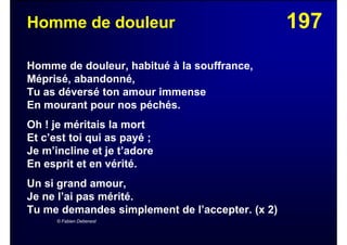 197Homme de douleur
Homme de douleur, habitué à la souffrance,
Méprisé, abandonné,
Tu as déversé ton amour immense
En mourant pour nos péchés.
Oh ! je méritais la mort
Et c’est toi qui as payé ;
Je m’incline et je t’adore
En esprit et en vérité.
Un si grand amour,
Je ne l’ai pas mérité.
Tu me demandes simplement de l’accepter. (x 2)
© Fabien Debenest
 
